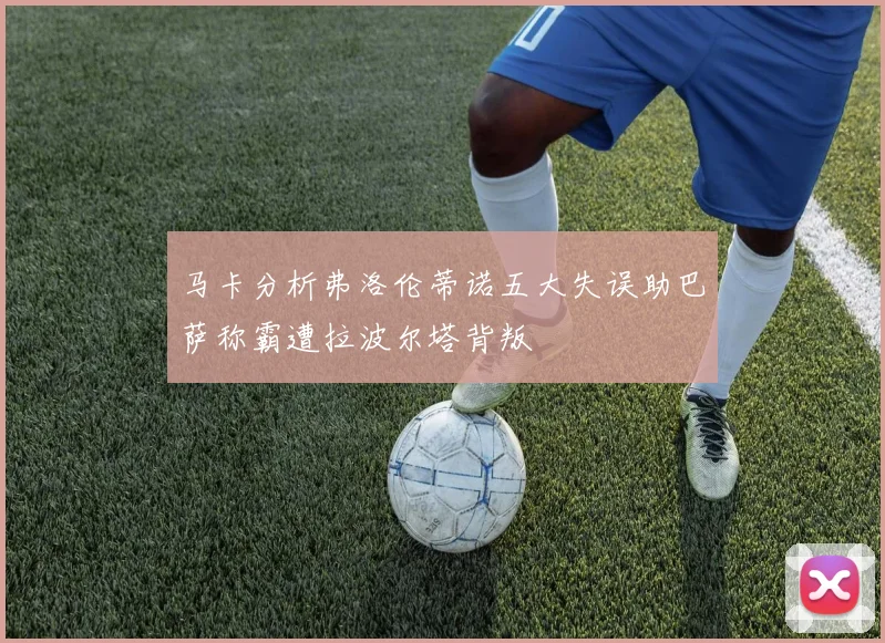 马卡分析弗洛伦蒂诺五大失误助巴萨称霸遭拉波尔塔背叛