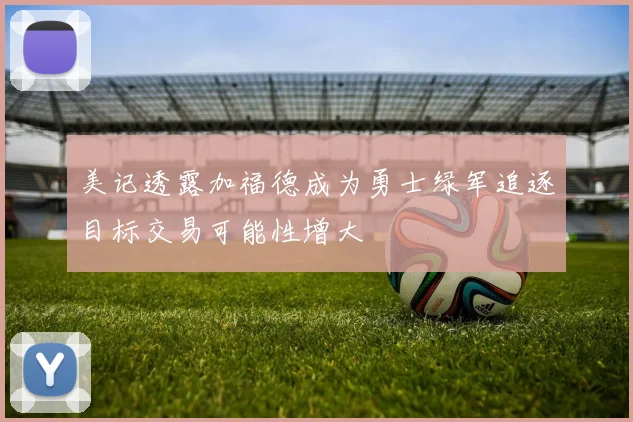 美记透露加福德成为勇士绿军追逐目标交易可能性增大