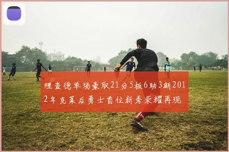 理查德单场豪取21分5板6助3断2012年克莱后勇士首位新秀荣耀再现