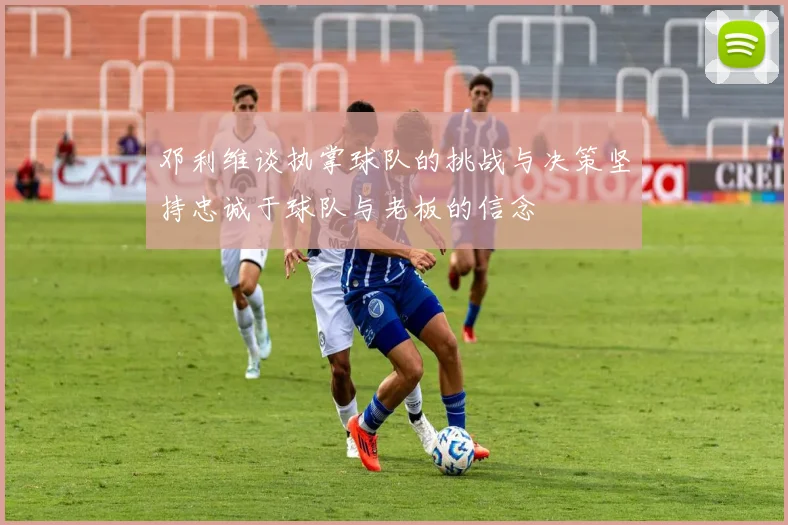 邓利维谈执掌球队的挑战与决策坚持忠诚于球队与老板的信念