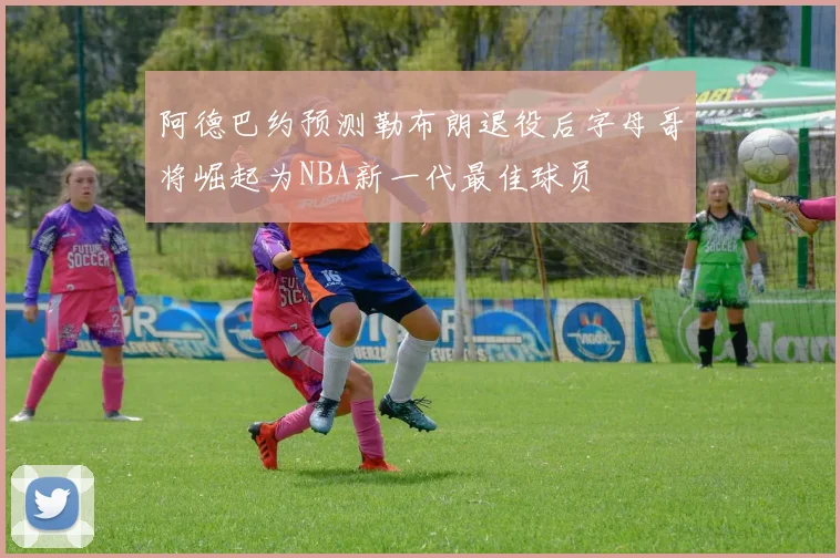 阿德巴约预测勒布朗退役后字母哥将崛起为NBA新一代最佳球员