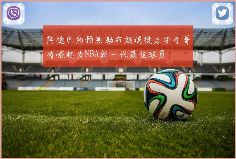 阿德巴约预测勒布朗退役后字母哥将崛起为NBA新一代最佳球员