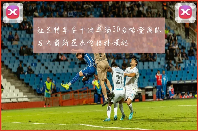 杜兰特单季十次单场30分哈登离队后火箭新星杰伦格林崛起