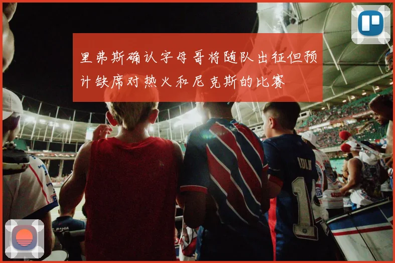里弗斯确认字母哥将随队出征但预计缺席对热火和尼克斯的比赛