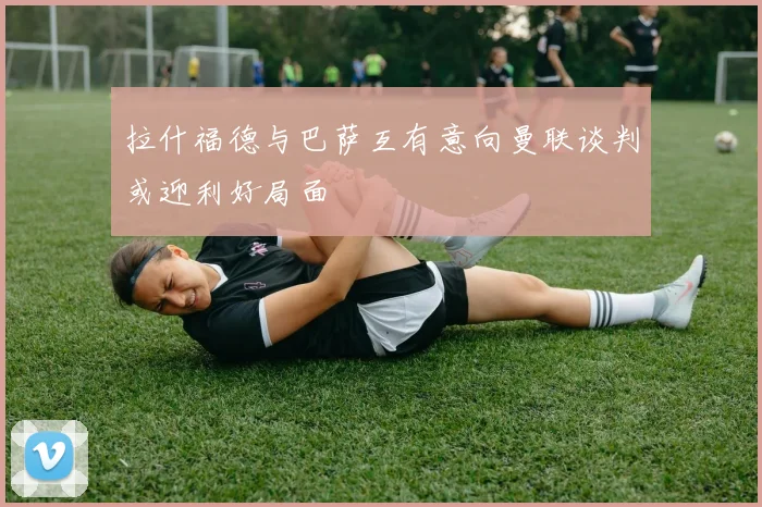 拉什福德与巴萨互有意向曼联谈判或迎利好局面