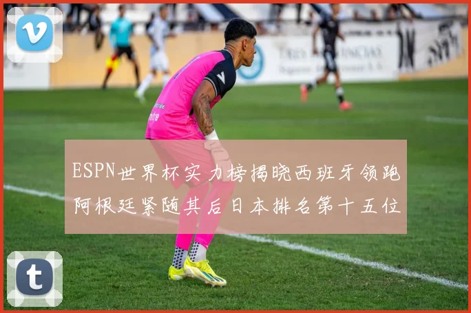 ESPN世界杯实力榜揭晓西班牙领跑阿根廷紧随其后日本排名第十五位