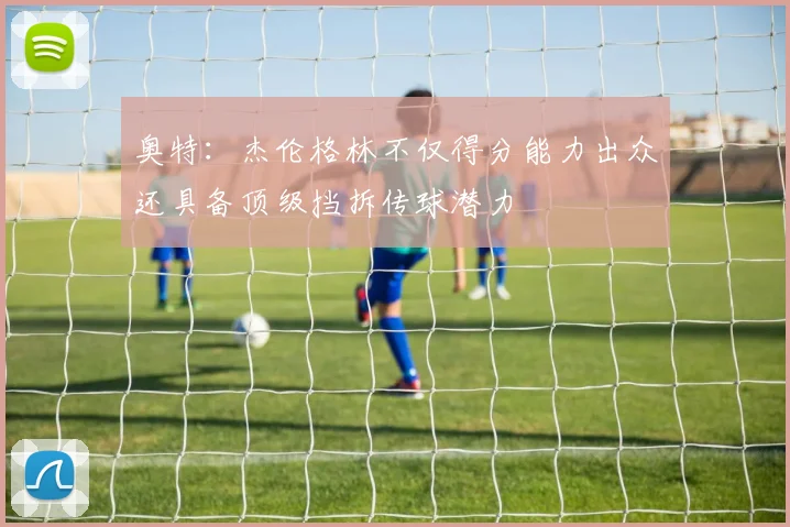 奥特：杰伦格林不仅得分能力出众还具备顶级挡拆传球潜力