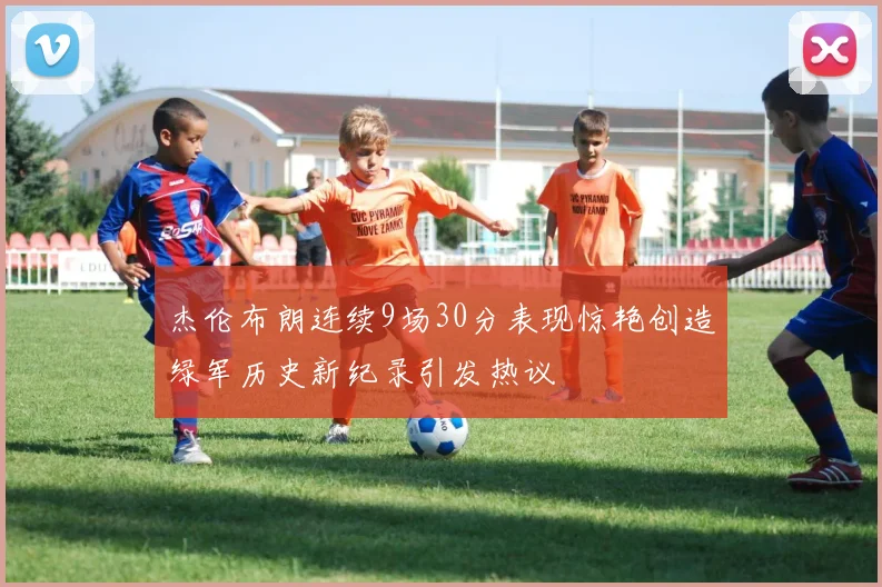 杰伦布朗连续9场30分表现惊艳创造绿军历史新纪录引发热议