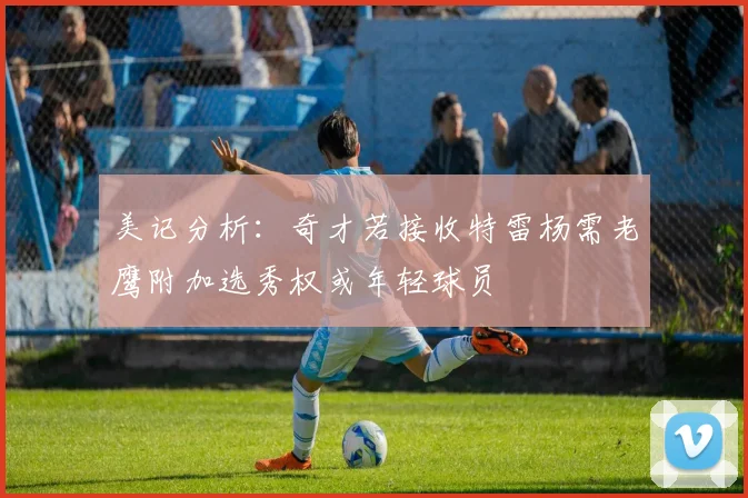 美记分析：奇才若接收特雷杨需老鹰附加选秀权或年轻球员