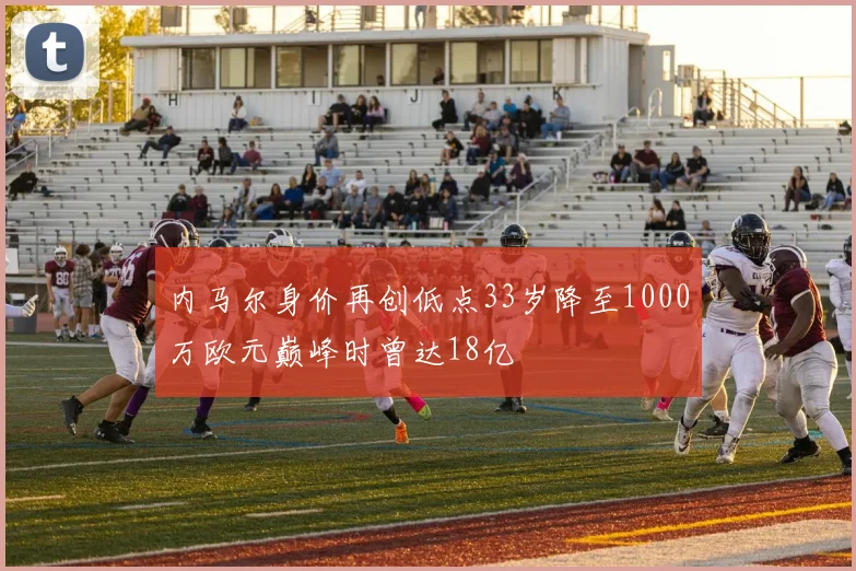 内马尔身价再创低点33岁降至1000万欧元巅峰时曾达18亿