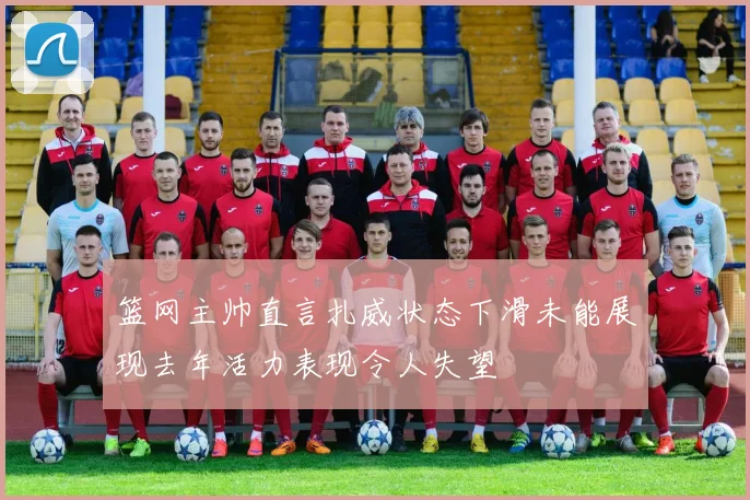 篮网主帅直言扎威状态下滑未能展现去年活力表现令人失望