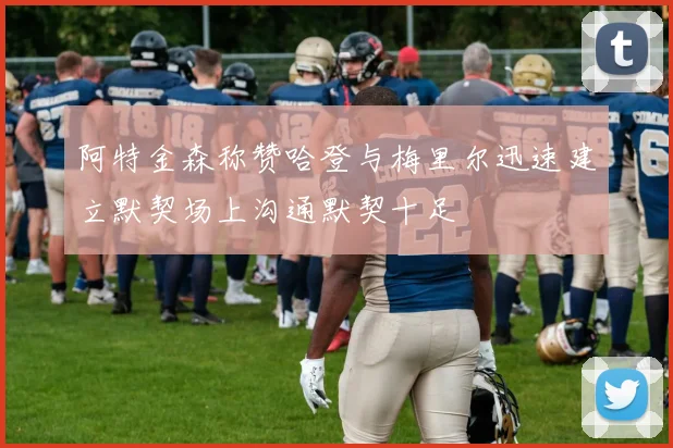 阿特金森称赞哈登与梅里尔迅速建立默契场上沟通默契十足