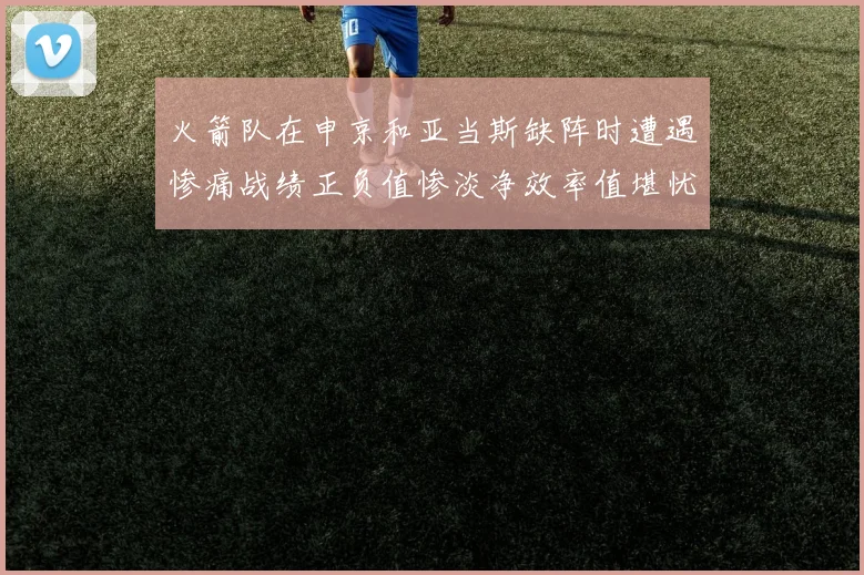 火箭队在申京和亚当斯缺阵时遭遇惨痛战绩正负值惨淡净效率值堪忧