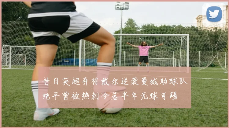 昔日英超弃将戴尔逆袭曼城助球队绝平曾被热刺冷落半年无球可踢