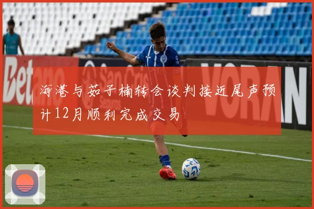 海港与茹子楠转会谈判接近尾声预计12月顺利完成交易