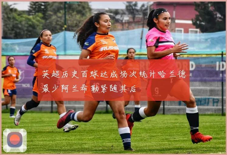 英超历史百球达成场次统计哈兰德最少阿兰希勒紧随其后