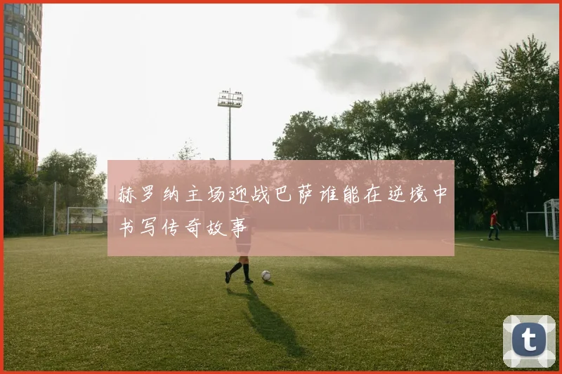 赫罗纳主场迎战巴萨谁能在逆境中书写传奇故事
