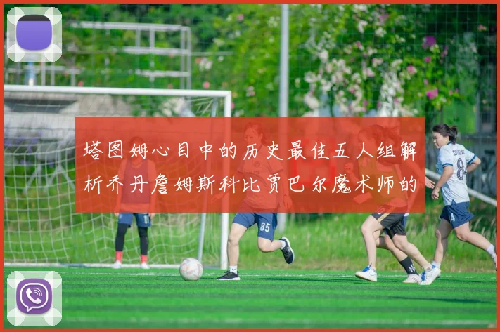塔图姆心目中的历史最佳五人组解析乔丹詹姆斯科比贾巴尔魔术师的传奇魅力