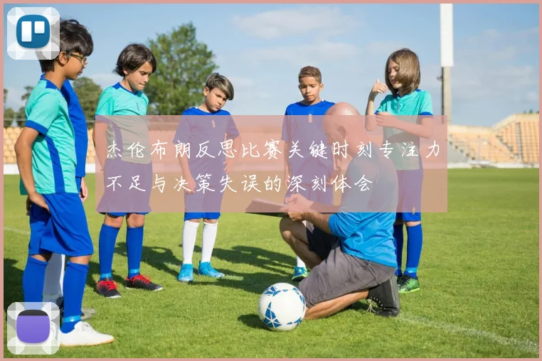 杰伦布朗反思比赛关键时刻专注力不足与决策失误的深刻体会