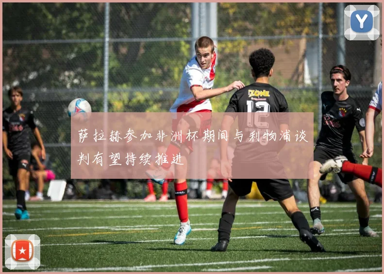 萨拉赫参加非洲杯期间与利物浦谈判有望持续推进