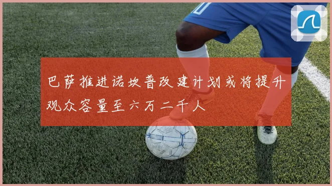 巴萨推进诺坎普改建计划或将提升观众容量至六万二千人