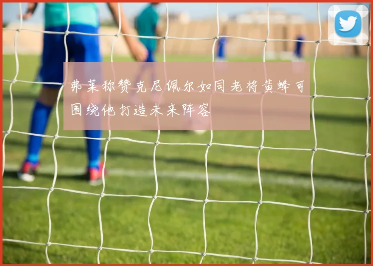 弗莱称赞克尼佩尔如同老将黄蜂可围绕他打造未来阵容