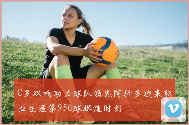 C罗双响助力球队领先阿科多迎来职业生涯第956球辉煌时刻
