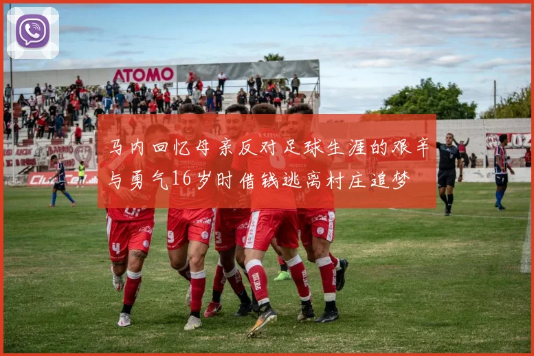 马内回忆母亲反对足球生涯的艰辛与勇气16岁时借钱逃离村庄追梦