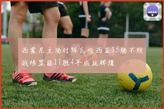 西蒙尼主场对阵瓦伦西亚15场不败战绩显赫11胜4平成就辉煌