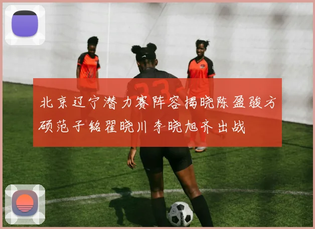 北京辽宁潜力赛阵容揭晓陈盈骏方硕范子铭翟晓川李晓旭齐出战