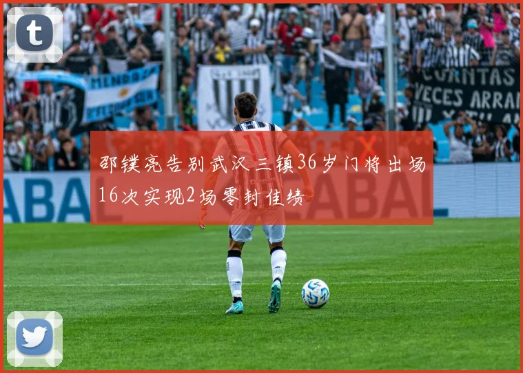 邵镤亮告别武汉三镇36岁门将出场16次实现2场零封佳绩