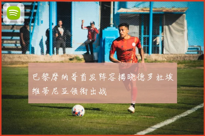 巴黎摩纳哥首发阵容揭晓德罗杜埃维蒂尼亚领衔出战