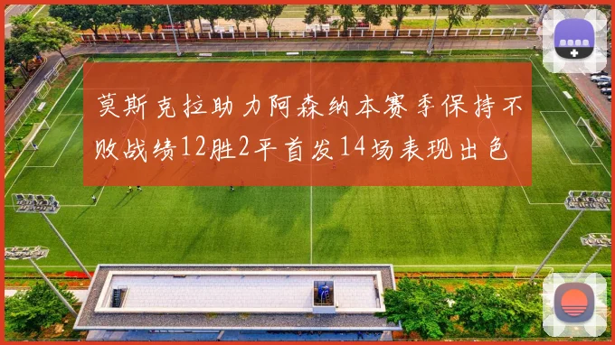 莫斯克拉助力阿森纳本赛季保持不败战绩12胜2平首发14场表现出色