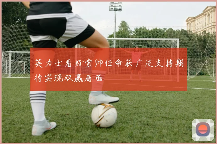 英力士看好索帅任命获广泛支持期待实现双赢局面