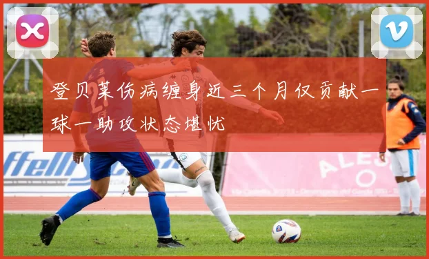 登贝莱伤病缠身近三个月仅贡献一球一助攻状态堪忧