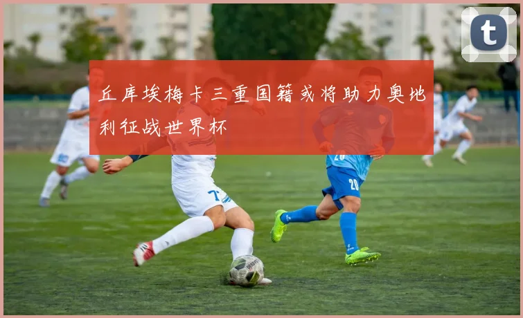 丘库埃梅卡三重国籍或将助力奥地利征战世界杯