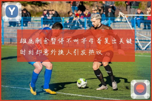 雄鹿剩余暂停不叫字母哥复出关键时刻却意外换人引发热议