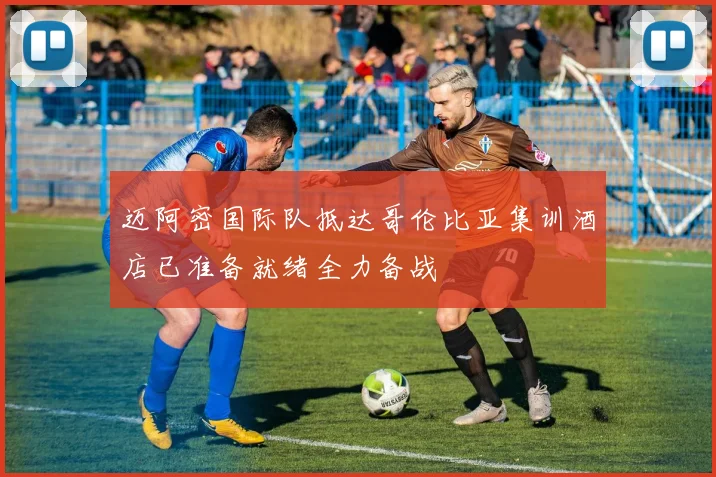迈阿密国际队抵达哥伦比亚集训酒店已准备就绪全力备战