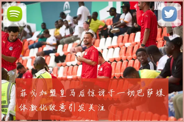 菲戈加盟皇马后惊讶于一切巴萨媒体激化敌意引发关注