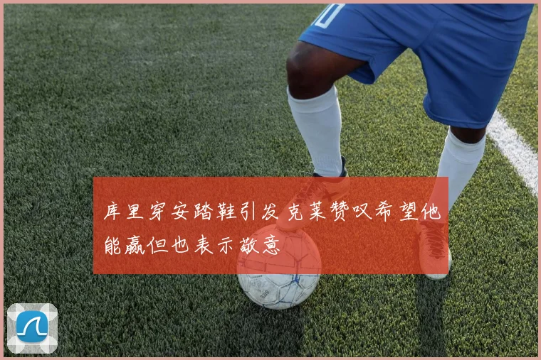 库里穿安踏鞋引发克莱赞叹希望他能赢但也表示敬意