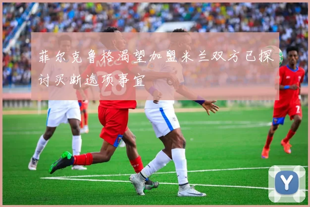 菲尔克鲁格渴望加盟米兰双方已探讨买断选项事宜