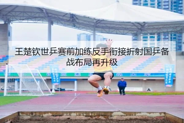 王楚钦世乒赛前加练反手衔接折射国乒备战布局再升级（kaiyun）